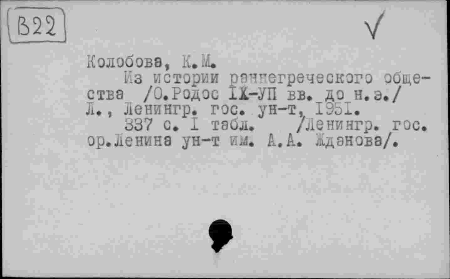 ﻿
Колобова, К.М.
Из истории раннегреческого общества /0.Родос 1Х-УП вв. до н.э./ Л., Ленингр. гос. ун-т, 1951.
337 с. I табл. /Ленингр. гос. ор.Ленина ун-т им. А.А. Жданова/.